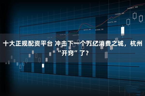 十大正规配资平台 冲击下一个万亿消费之城，杭州“开窍”了？