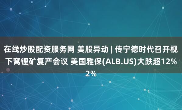在线炒股配资服务网 美股异动 | 传宁德时代召开枧下窝锂矿复产会议 美国雅保(ALB.US)大跌超12%