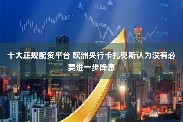 十大正规配资平台 欧洲央行卡扎克斯认为没有必要进一步降息