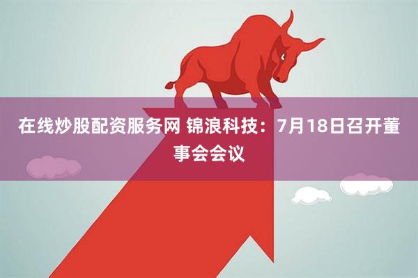 在线炒股配资服务网 锦浪科技：7月18日召开董事会会议