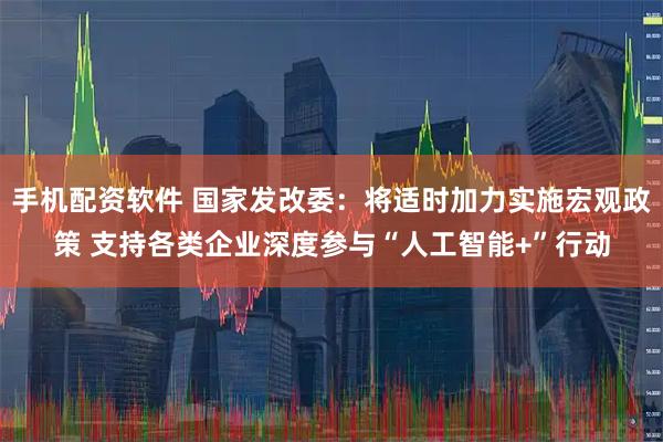 手机配资软件 国家发改委：将适时加力实施宏观政策 支持各类企业深度参与“人工智能+”行动
