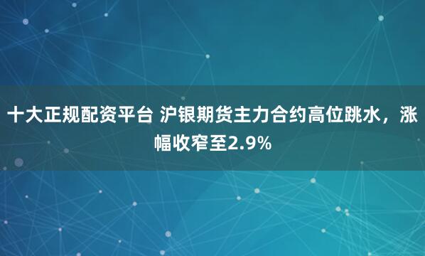 十大正规配资平台 沪银期货主力合约高位跳水，涨幅收窄至2.9%