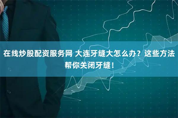 在线炒股配资服务网 大连牙缝大怎么办？这些方法帮你关闭牙缝！