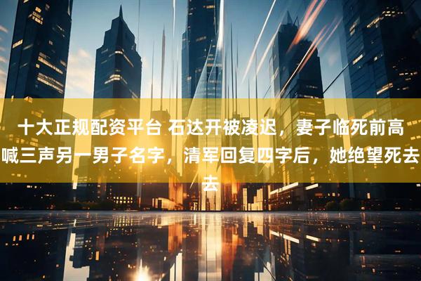 十大正规配资平台 石达开被凌迟，妻子临死前高喊三声另一男子名字，清军回复四字后，她绝望死去