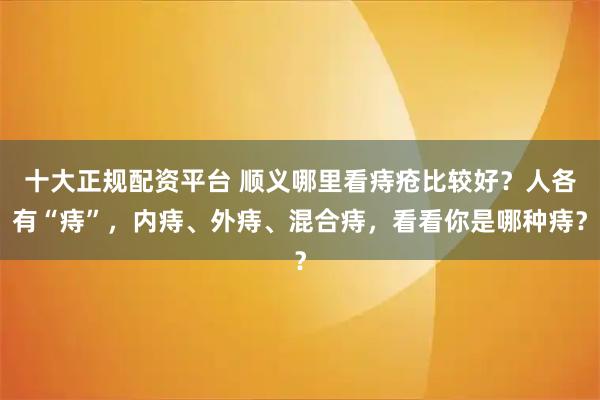十大正规配资平台 顺义哪里看痔疮比较好？人各有“痔”，内痔、外痔、混合痔，看看你是哪种痔？