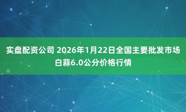 实盘配资公司 2026年1月22日全国主要批发市场白蒜6.0公分价格行情