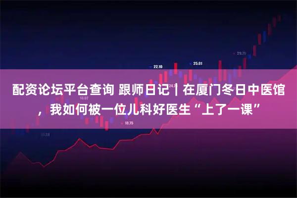 配资论坛平台查询 跟师日记｜在厦门冬日中医馆，我如何被一位儿科好医生“上了一课”