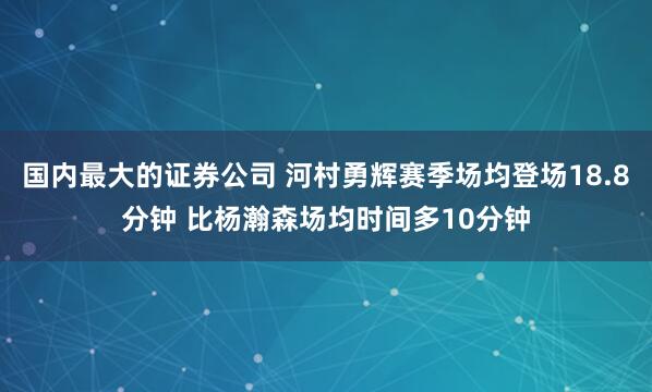 国内最大的证券公司 河村勇辉赛季场均登场18.8分钟 比杨瀚森场均时间多10分钟