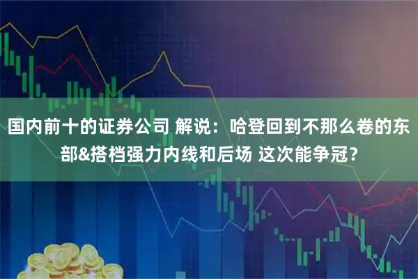 国内前十的证券公司 解说：哈登回到不那么卷的东部&搭档强力内线和后场 这次能争冠？