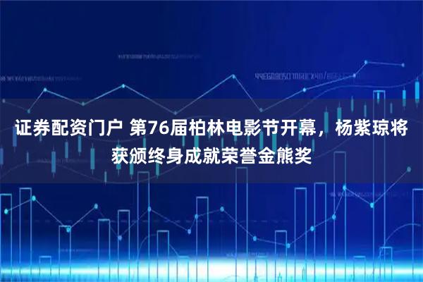 证券配资门户 第76届柏林电影节开幕，杨紫琼将获颁终身成就荣誉金熊奖