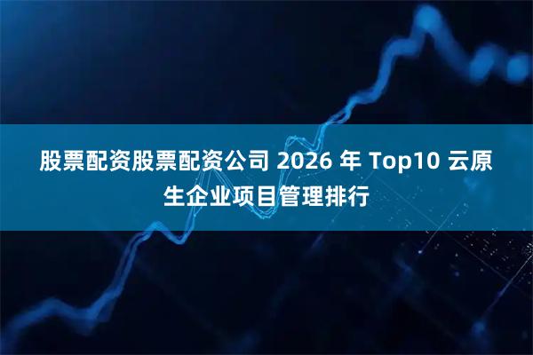 股票配资股票配资公司 2026 年 Top10 云原生企业项目管理排行