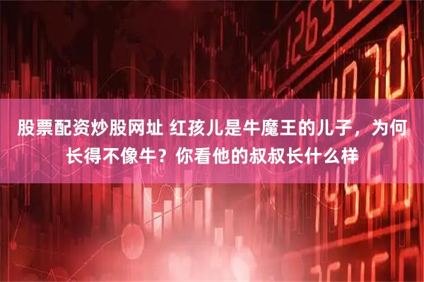 股票配资炒股网址 红孩儿是牛魔王的儿子，为何长得不像牛？你看他的叔叔长什么样