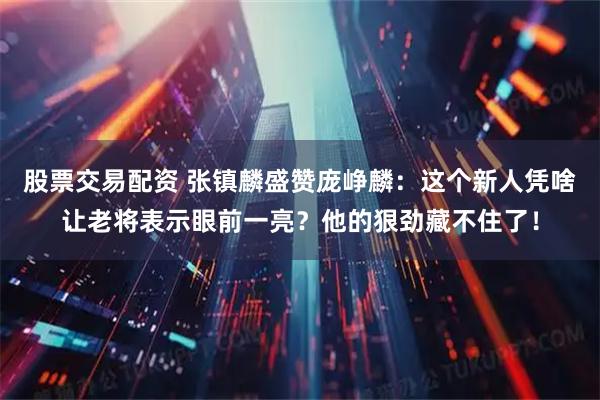 股票交易配资 张镇麟盛赞庞峥麟：这个新人凭啥让老将表示眼前一亮？他的狠劲藏不住了！