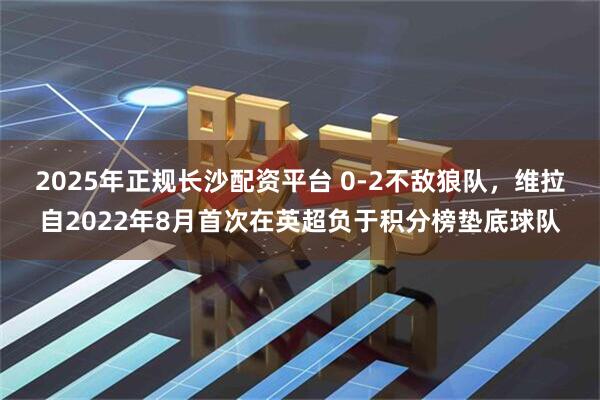 2025年正规长沙配资平台 0-2不敌狼队，维拉自2022年8月首次在英超负于积分榜垫底球队