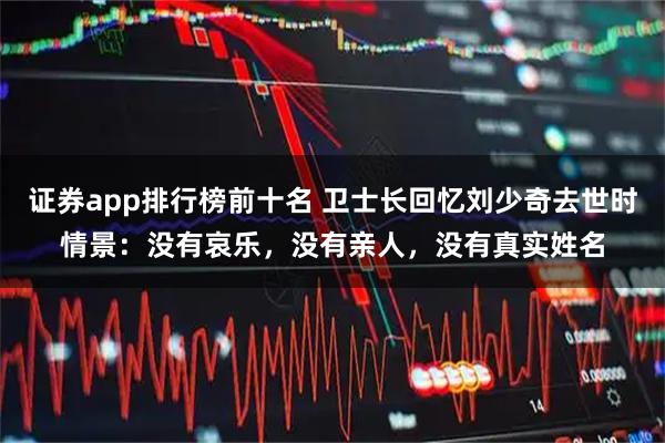 证券app排行榜前十名 卫士长回忆刘少奇去世时情景：没有哀乐，没有亲人，没有真实姓名