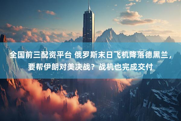 全国前三配资平台 俄罗斯末日飞机降落德黑兰，要帮伊朗对美决战？战机也完成交付