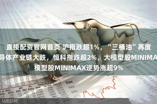 直接配资官网首页 沪指跌超1%，“三桶油”再度集体涨停，半导体产业链大跌，恒科指跌超2%，大模型股MINIMAX逆势涨超9%