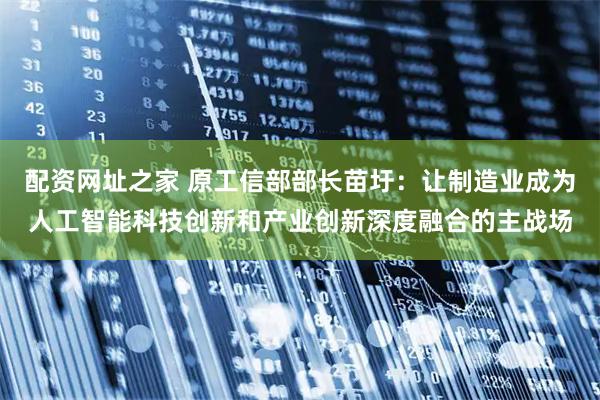 配资网址之家 原工信部部长苗圩：让制造业成为人工智能科技创新和产业创新深度融合的主战场