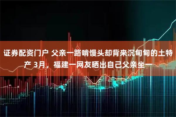 证券配资门户 父亲一路啃馒头却背来沉甸甸的土特产 3月，福建一网友晒出自己父亲坐一