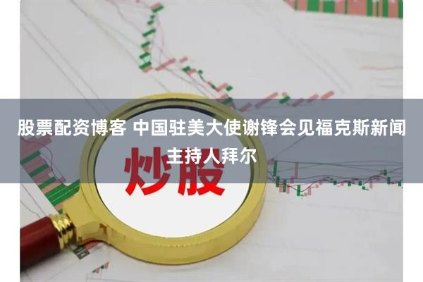 股票配资博客 中国驻美大使谢锋会见福克斯新闻主持人拜尔
