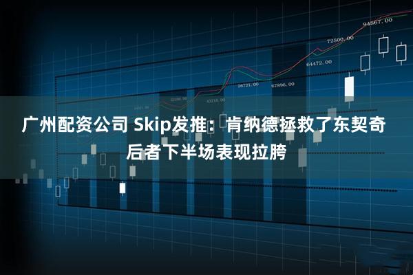广州配资公司 Skip发推：肯纳德拯救了东契奇 后者下半场表现拉胯